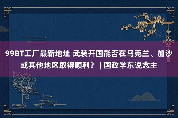 99BT工厂最新地址 武装开国能否在乌克兰、加沙或其他地区取得顺利？ | 国政学东说念主