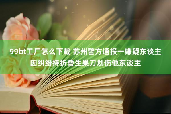 99bt工厂怎么下载 苏州警方通报一嫌疑东谈主因纠纷持折叠生果刀划伤他东谈主