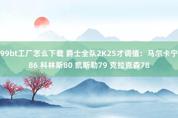 99bt工厂怎么下载 爵士全队2K25才调值：马尔卡宁86 科林斯80 凯斯勒79 克拉克森78