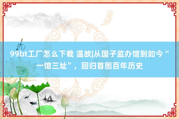 99bt工厂怎么下载 温故|从国子监办馆到如今“一馆三址”，回归首图百年历史