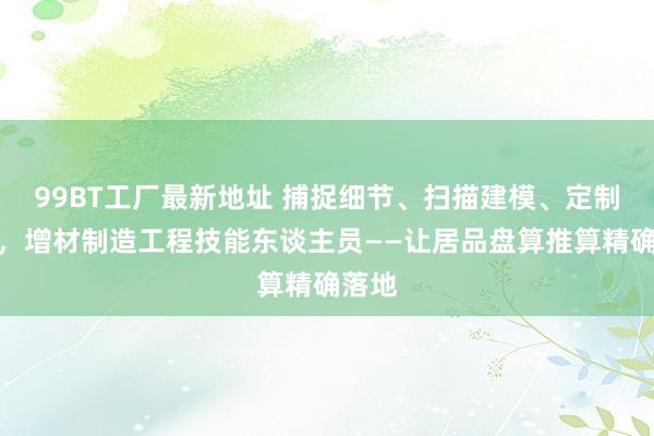 99BT工厂最新地址 捕捉细节、扫描建模、定制居品，增材制造工程技能东谈主员——让居品盘算推算精确落地