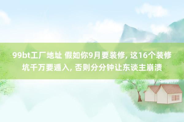 99bt工厂地址 假如你9月要装修， 这16个装修坑千万要遁入， 否则分分钟让东谈主崩溃