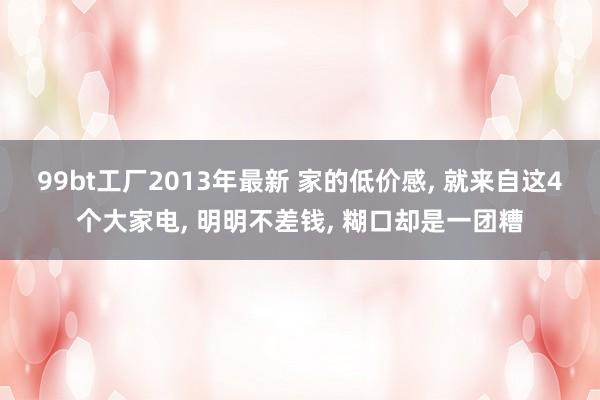 99bt工厂2013年最新 家的低价感， 就来自这4个大家电， 明明不差钱， 糊口却是一团糟