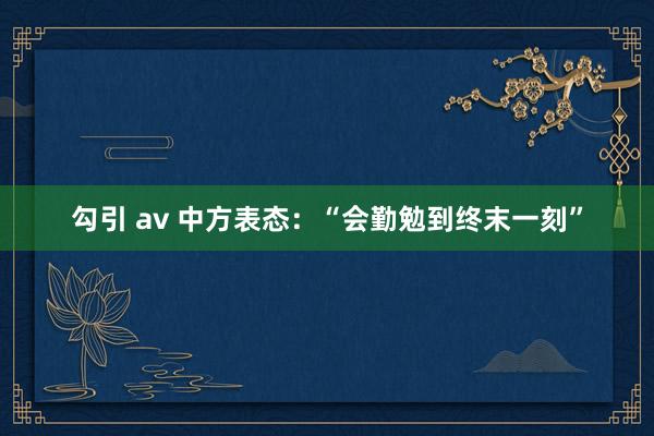 勾引 av 中方表态：“会勤勉到终末一刻”