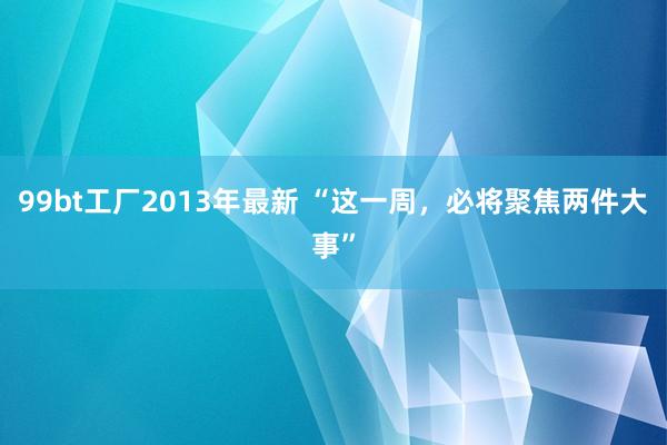 99bt工厂2013年最新 “这一周，必将聚焦两件大事”