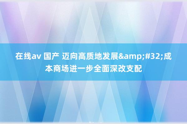 在线av 国产 迈向高质地发展&#32;成本商场进一步全面深改支配