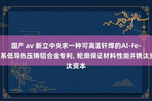 国产 av 新立中央求一种可高温钎焊的Al-Fe-Mn系低导热压铸铝合金专利， 轮廓保证材料性能并镌汰资本