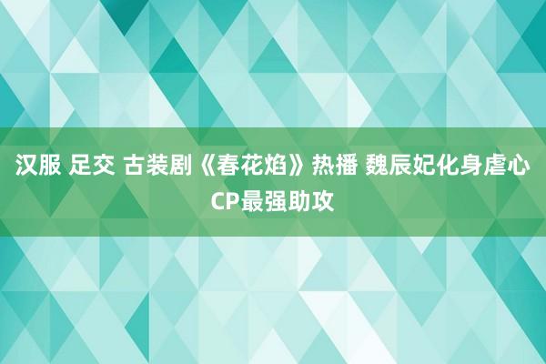 汉服 足交 古装剧《春花焰》热播 魏辰妃化身虐心CP最强助攻