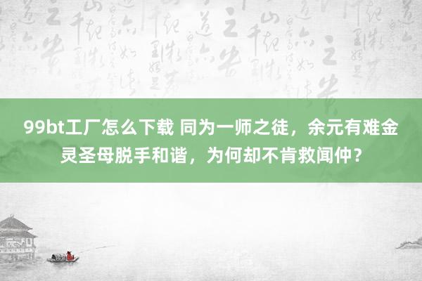 99bt工厂怎么下载 同为一师之徒，余元有难金灵圣母脱手和谐，为何却不肯救闻仲？