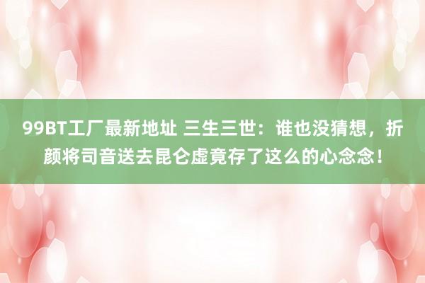 99BT工厂最新地址 三生三世：谁也没猜想，折颜将司音送去昆仑虚竟存了这么的心念念！