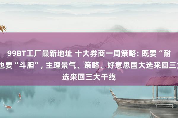 99BT工厂最新地址 十大券商一周策略: 既要“耐性”， 也要“斗胆”， 主理景气、策略、好意思国大选来回三大干线