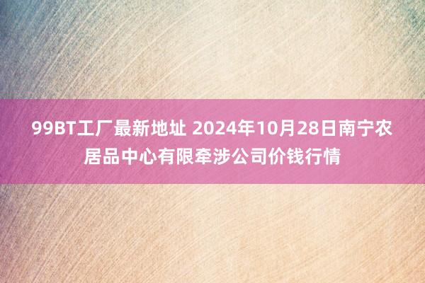 99BT工厂最新地址 2024年10月28日南宁农居品中心有限牵涉公司价钱行情