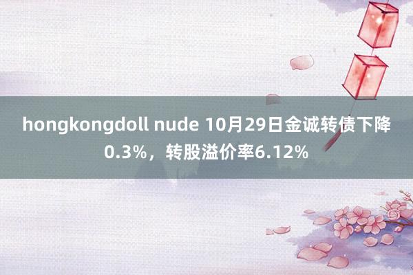 hongkongdoll nude 10月29日金诚转债下降0.3%，转股溢价率6.12%