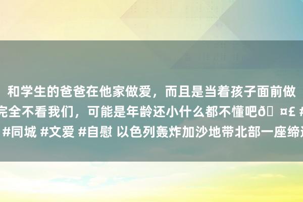 和学生的爸爸在他家做爱，而且是当着孩子面前做爱，太刺激了，孩子完全不看我们，可能是年龄还小什么都不懂吧🤣 #同城 #文爱 #自慰 以色列轰炸加沙地带北部一座缔造，已致93东谈主物化