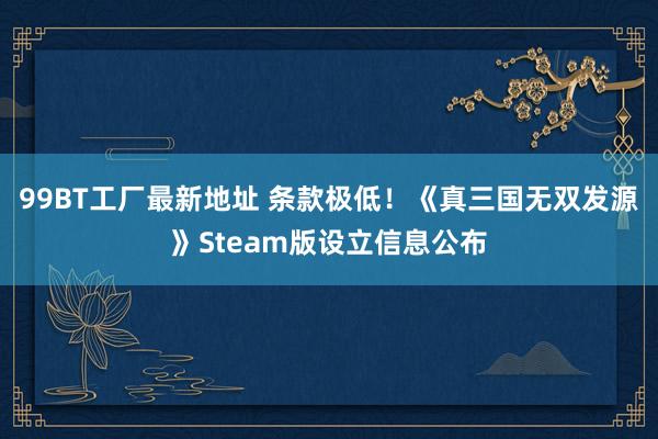 99BT工厂最新地址 条款极低！《真三国无双发源》Steam版设立信息公布