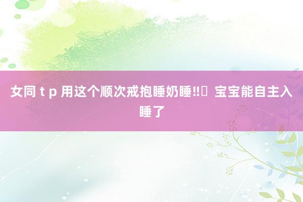 女同 t p 用这个顺次戒抱睡奶睡‼️宝宝能自主入睡了