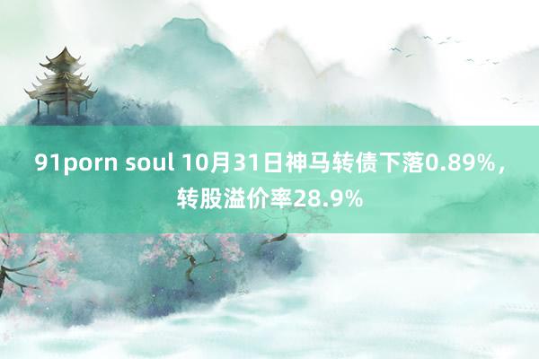 91porn soul 10月31日神马转债下落0.89%，转股溢价率28.9%