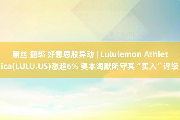 黑丝 捆绑 好意思股异动 | Lululemon Athletica(LULU.US)涨超6% 奥本海默防守其“买入”评级