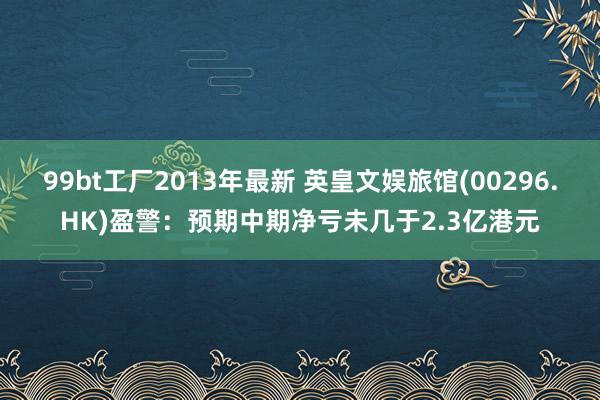 99bt工厂2013年最新 英皇文娱旅馆(00296.HK)盈警：预期中期净亏未几于2.3亿港元