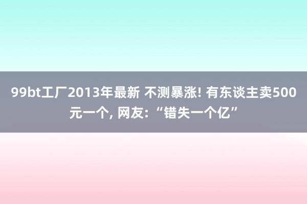 99bt工厂2013年最新 不测暴涨! 有东谈主卖500元一个， 网友: “错失一个亿”