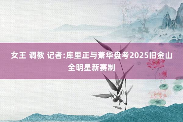 女王 调教 记者:库里正与萧华盘考2025旧金山全明星新赛制