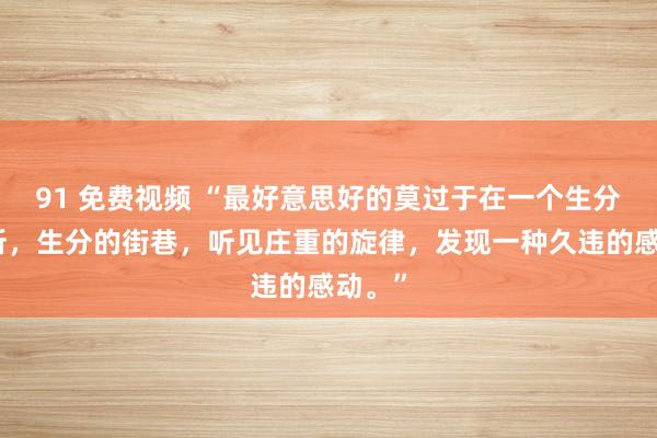 91 免费视频 “最好意思好的莫过于在一个生分的场所，生分的街巷，听见庄重的旋律，发现一种久违的感动。”