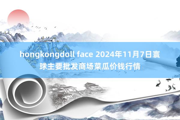 hongkongdoll face 2024年11月7日寰球主要批发商场菜瓜价钱行情