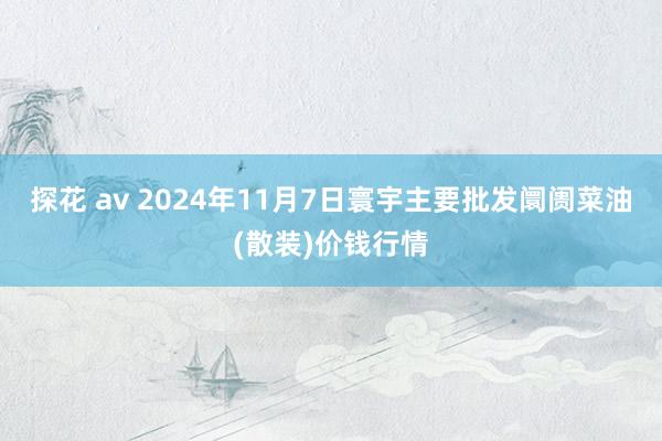 探花 av 2024年11月7日寰宇主要批发阛阓菜油(散装)价钱行情