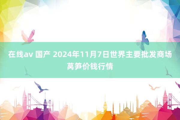 在线av 国产 2024年11月7日世界主要批发商场莴笋价钱行情