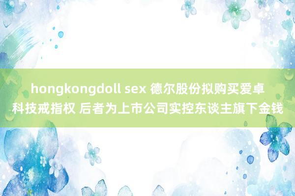 hongkongdoll sex 德尔股份拟购买爱卓科技戒指权 后者为上市公司实控东谈主旗下金钱