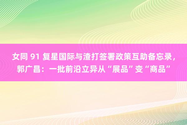 女同 91 复星国际与渣打签署政策互助备忘录，郭广昌：一批前沿立异从“展品”变“商品”