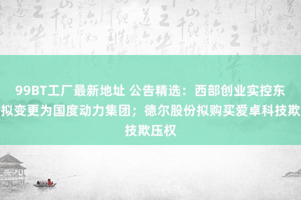 99BT工厂最新地址 公告精选：西部创业实控东谈主拟变更为国度动力集团；德尔股份拟购买爱卓科技欺压权