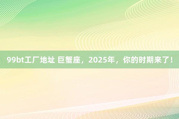99bt工厂地址 巨蟹座，2025年，你的时期来了！