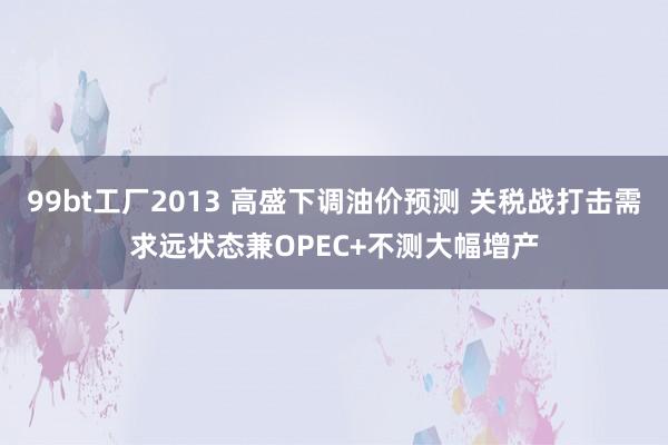 99bt工厂2013 高盛下调油价预测 关税战打击需求远状态兼OPEC+不测大幅增产