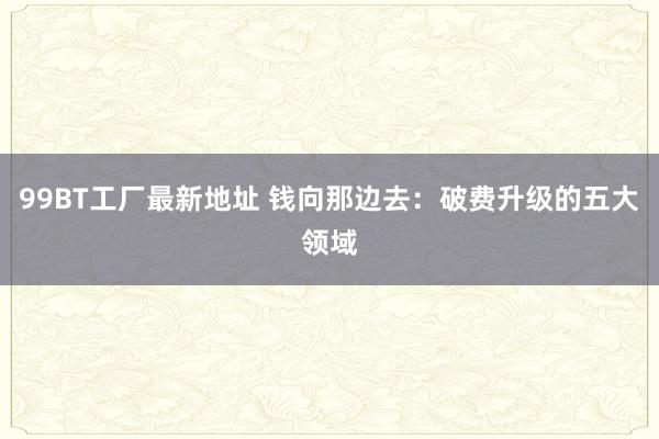 99BT工厂最新地址 钱向那边去：破费升级的五大领域