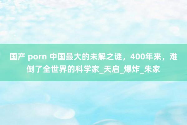 国产 porn 中国最大的未解之谜，400年来，难倒了全世界的科学家_天启_爆炸_朱家